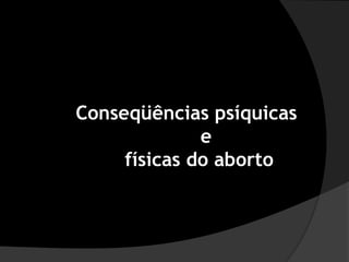 Conseqüências psíquicas
              e
     físicas do aborto
 