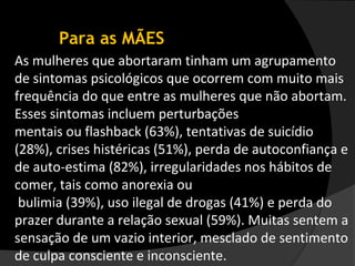 Para as MÃES
As mulheres que abortaram tinham um agrupamento
de sintomas psicológicos que ocorrem com muito mais
frequência do que entre as mulheres que não abortam.
Esses sintomas incluem perturbações
mentais ou flashback (63%), tentativas de suicídio
(28%), crises histéricas (51%), perda de autoconfiança e
de auto-estima (82%), irregularidades nos hábitos de
comer, tais como anorexia ou
 bulimia (39%), uso ilegal de drogas (41%) e perda do
prazer durante a relação sexual (59%). Muitas sentem a
sensação de um vazio interior, mesclado de sentimento
de culpa consciente e inconsciente.
 