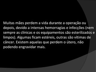 Muitas mães perdem a vida durante a operação ou
depois, devido a intensas hemorragias e infecções (nem
sempre as clínicas e os equipamentos são esterilizados e
limpos). Algumas ficam estéreis, outras são vítimas de
câncer. Existem aquelas que perdem o útero, não
podendo engravidar mais.
 