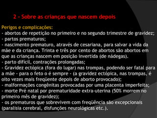 2 - Sobre as crianças que nascem depois
Perigos e complicações:
- abortos de repetição no primeiro e no segundo trimestre de gravidez;
- partos prematuros;
- nascimento prematuro, através de cesariana, para salvar a vida da
mãe e da criança. Trinta e três por cento de abortos são abortos em
que as crianças nascem em posição invertida (de nádegas).
- parto difícil, contrações prolongadas;
- Gravidez ectópica (fora do lugar) nas trompas, podendo ser fatal para
a mãe - para o feto o é sempre - (a gravidez ectópica, nas trompas, é
oito vezes mais freqüente depois de aborto provocado);
- malformações congênitas provocadas por uma placenta imperfeita;
- morte Pré natal por prematuridade extra-uterina (50% morrem no
primeiro mês de gravidez);
- os prematuros que sobrevivem com freqüência são excepcionais
(paralisia cerebral, disfunções neurológicas etc.).
 