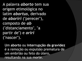 A palavra aborto tem sua
origem etimológica no
latim abortus, derivado
de aboriri ("perecer"),
composto de ab
("distanciamento", "a
partir de") e oriri
("nascer").
Um aborto ou interrupção da gravidez
é a remoção ou expulsão prematura de
um embrião ou feto do útero,
resultando na sua morte.
 