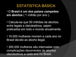 ESTATISTICA BÁSICA
• O Brasil é um dos países campeões
em abortos ( 1 milhão por ano ).

• Calcula-se que 50 milhões de abortos,
entre legais e clandestinos, sejam
praticados em todo o mundo anualmente.

• 10.000 mulheres morrem a cada ano no
Brasil devido ao aborto ilegal.

• 300.000 mulheres são internadas com
complicações decorrentes de abortos
clandestinos a cada ano no Brasil.
 