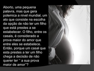 Aborto, uma pequena
palavra, mas que gera
polemica a nível mundial, um
ato que consiste na escolha
da opção de não ter um filho
que está prestes a se
estabelecer. O filho, entre os
casais, é considerado a
prova maior do amor que
entre eles se estabelece.
Então, porque um casal que
esta prestes a ter um filho
chega a decisão de não
querer ter ‘’ a sua prova
maior de amor’’?
 