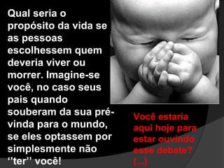 Qual seria o
propósito da vida se
as pessoas
escolhessem quem
deveria viver ou
morrer. Imagine-se
você, no caso seus
pais quando
souberam da sua pré-   Você estaria
vinda para o mundo,    aqui hoje para
se eles optassem por   estar ouvindo
simplesmente não       esse debate?
‘’ter’’ você!          (...)
 