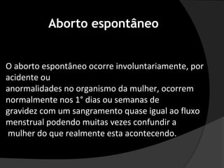 Aborto espontâneo


O aborto espontâneo ocorre involuntariamente, por
acidente ou
anormalidades no organismo da mulher, ocorrem
normalmente nos 1° dias ou semanas de
gravidez com um sangramento quase igual ao fluxo
menstrual podendo muitas vezes confundir a
mulher do que realmente esta acontecendo.
 