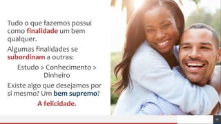 Tudo o que fazemos possui
como finalidade um bem
qualquer.
Algumas finalidades se
subordinam a outras:
Estudo > Conhecimento >
Dinheiro
Existe algo que desejamos por
si mesmo? Um bem supremo?
A felicidade.
16
 