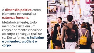 A dimensão política como
elemento estrutural da
natureza humana.
Metaforicamente, todo
membro existe em um
corpo e somente vinculado
ao corpo consegue realizar-
se. Dessa forma, o indivíduo
é o membro, a pólis é o
corpo.
23
 