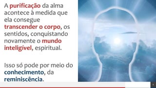A purificação da alma
acontece à medida que
ela consegue
transcender o corpo, os
sentidos, conquistando
novamente o mundo
inteligível, espiritual.
Isso só pode por meio do
conhecimento, da
reminiscência.
6
 