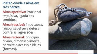 Platão divide a alma em
três partes:
Alma apetitiva: irracional
impulsiva, ligada aos
sentidos.
Alma irascível: impetuosa,
responsável pela defesa
contra as agressões.
Alma racional: princípio
divino, dimensão imortal,
permite o acesso à ideias
(formas).
7
 