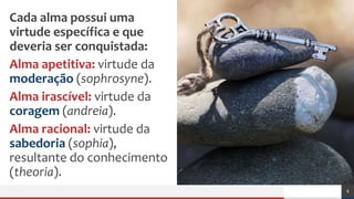 Cada alma possui uma
virtude específica e que
deveria ser conquistada:
Alma apetitiva: virtude da
moderação (sophrosyne).
Alma irascível: virtude da
coragem (andreia).
Alma racional: virtude da
sabedoria (sophia),
resultante do conhecimento
(theoria).
8
 
