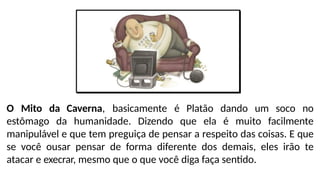 O Mito da Caverna, basicamente é Platão dando um soco no
estômago da humanidade. Dizendo que ela é muito facilmente
manipulável e que tem preguiça de pensar a respeito das coisas. E que
se você ousar pensar de forma diferente dos demais, eles irão te
atacar e execrar, mesmo que o que você diga faça sentido.
 