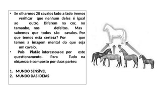 • Se olharmos 20 cavalos lado a lado iremos
verificar que nenhum deles é igual
ao outro. Diferem na cor, no
tamanho, nos defeitos. Mas
sabemos que todos são cavalos. Por
que temos esta certeza? Por que
temos a imagem mental do que seja
um cavalo.
•
questionamento. Para
ele,
Pois Platão interessou-se por este
Tudo na
natureza é composto por duas partes:
1. MUNDO SENSÍVEL
2. MUNDO DAS IDEIAS
 