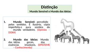 1. Mundo Sensível: percebido
pelos sentidos. É ilusório, cópia
imperfeita e pura sombra do
mundo verdadeiro. (Opinião –
DOXA)
2. Mundo das Ideias: Mundo
das idéias gerais, das
essências imutáveis. (EPISTEME
– Conhecimento)
Distinção
Mundo Sensível e Mundo das Ideias
 