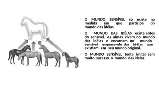 • O MUNDO SENSÍVEL só existe na
medida em que participa do
mundo das idéias.
• O MUNDO DAS IDÉIAS existe antes
do sensível. As almas vivem no mundo
das idéias e encarnam no mundo
sensível esquecendo das idéias que
existiam em seu mundo original.
• O MUNDO SENSÍVEL tenta imitar sem
muito sucesso o mundo das ideias.
 