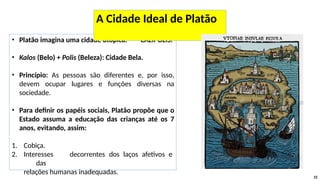 • Platão imagina uma cidade utópica: CALÍPOLIS.
• Kalos (Belo) + Polis (Beleza): Cidade Bela.
• Princípio: As pessoas são diferentes e, por isso,
devem ocupar lugares e funções diversas na
sociedade.
• Para definir os papéis sociais, Platão propõe que o
Estado assuma a educação das crianças até os 7
anos, evitando, assim:
1. Cobiça.
2. Interesses decorrentes dos laços afetivos e
das
relações humanas inadequadas.
15
A Cidade Ideal de Platão
 