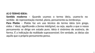 2
A) O TERMO IDEIA:
Sentido moderno – Quando usamos o termo ideia, usamo-lo no
sentido de representação mental, plano, pensamento ou lembrança.
Para Platão – Platão faz um uso técnico do termo ideia (em grego,
eidos / idea), significando a forma inteligível, ou seja, aquilo a que o nosso
pensamento se dirige em estado puro. Ideia é sinônimo de essência, de
forma. É a indicação da realidade suprassensível. Em verdade, as ideias são
aquilo que o próprio pensamento pensa.
 
