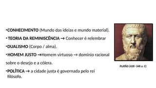 •CONHECIMENTO (Mundo das ideias e mundo material).
•TEORIA DA REMINISCÊNCIA → Conhecer é relembrar
•DUALISMO (Corpo / alma).
•HOMEM JUSTO →Homem virtuoso → domínio racional
sobre o desejo e a cólera.
•POLÍTICA → a cidade justa é governada pelo rei
filósofo.
PLATÃO (428 -348 a. C)
 