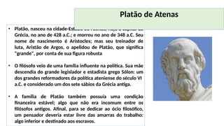 • Platão, nasceu na cidade-Estado de Atenas, hoje a capital da
Grécia, no ano de 428 a.C.; e morreu no ano de 348 a.C. Seu
nome de nascimento é Arístocles; mas seu treinador de
luta, Aristão de Argos, o apelidou de Platão, que significa
"grande", por conta de sua figura robusta
• O filósofo veio de uma família influente na política. Sua mãe
descendia do grande legislador e estadista grego Sólon: um
dos grandes reformadores da política ateniense do século VI
a.C. e considerado um dos sete sábios da Grécia antiga.
• A família de Platão também possuía uma condição
financeira estável; algo que não era incomum entre os
filósofos antigos. Afinal, para se dedicar ao ócio filosófico,
um pensador deveria estar livre das amarras do trabalho:
algo inferior e destinado aos escravos.
Platão de Atenas
 