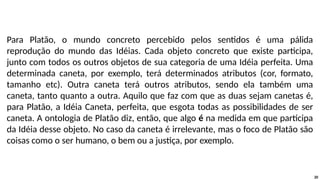 Para Platão, o mundo concreto percebido pelos sentidos é uma pálida
reprodução do mundo das Idéias. Cada objeto concreto que existe participa,
junto com todos os outros objetos de sua categoria de uma Idéia perfeita. Uma
determinada caneta, por exemplo, terá determinados atributos (cor, formato,
tamanho etc). Outra caneta terá outros atributos, sendo ela também uma
caneta, tanto quanto a outra. Aquilo que faz com que as duas sejam canetas é,
para Platão, a Idéia Caneta, perfeita, que esgota todas as possibilidades de ser
caneta. A ontologia de Platão diz, então, que algo é na medida em que participa
da Idéia desse objeto. No caso da caneta é irrelevante, mas o foco de Platão são
coisas como o ser humano, o bem ou a justiça, por exemplo.
20
 