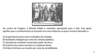 No centro da imagem, o filósofo Platão é retratado apontando para o alto. Esse gesto
significa que o conhecimento se encontra em uma instância na qual o homem descobre a
A) Suspensão do juízo como reveladora da verdade.
B) Realidade inteligível por meio do método dialético.
C) Salvação da condição mortal pelo poder de Deus.
D) Essência das coisas sensíveis no intelecto divino.
E) Ordem intrínseca ao mundo por meio da sensibilidade.
21
 