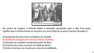 No centro da imagem, o filósofo Platão é retratado apontando para o alto. Esse gesto
significa que o conhecimento se encontra em uma instância na qual o homem descobre a
A) Suspensão do juízo como reveladora da verdade.
B) Realidade inteligível por meio do método dialético.
C) Salvação da condição mortal pelo poder de Deus.
D) Essência das coisas sensíveis no intelecto divino.
E) Ordem intrínseca ao mundo por meio da sensibilidade.
22
 