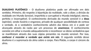 DUALISMO PLATÔNICO – O dualismo platônico pode ser afirmado em dois
sentidos. Primeiro, diz respeito à bipartição da realidade, vale a dizer, a divisão da
realidade em Mundo Sensível, imperfeito e corruptível e Mundo Inteligível, eterno,
perfeito e incorruptível. O conhecimento derivado do mundo sensível é a doxa
(opinião), sendo ilusório e enganoso, privado de qualquer possibilidade de certeza
e verdade. Já o verdadeiro conhecimento advém das Ideias em si e pode ser
alcançado através da razão por um processo de anamnese. O conhecimento
consiste em olhar o mundo adequadamente e reconhecer as ideias verdadeiras que
se manifestam através das suas cópias presentes no mundo sensível. Por isso,
conhecer é recordar a verdade que existe em nós. O segundo sentido desse
dualismo é a supremacia da alma sobre o corpo. Para Platão, o corpo é cárcere da
alma.
 