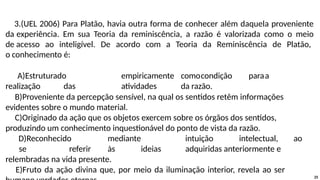 3.(UEL 2006) Para Platão, havia outra forma de conhecer além daquela proveniente
da experiência. Em sua Teoria da reminiscência, a razão é valorizada como o meio
de acesso ao inteligível. De acordo com a Teoria da Reminiscência de Platão,
o conhecimento é:
A)Estruturado empiricamente comocondição paraa
realização das atividades da razão.
B)Proveniente da percepção sensível, na qual os sentidos retêm informações
evidentes sobre o mundo material.
C)Originado da ação que os objetos exercem sobre os órgãos dos sentidos,
produzindo um conhecimento inquestionável do ponto de vista da razão.
D)Reconhecido mediante intuição intelectual, ao
se referir às ideias adquiridas anteriormente e
relembradas na vida presente.
E)Fruto da ação divina que, por meio da iluminação interior, revela ao ser
25
 