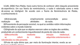 3.(UEL 2006) Para Platão, havia outra forma de conhecer além daquela proveniente
da experiência. Em sua Teoria da reminiscência, a razão é valorizada como o meio
de acesso ao inteligível. De acordo com a Teoria da Reminiscência de Platão,
o conhecimento é:
A)Estruturado empiricamente comocondição paraa
realização das atividades da razão.
B)Proveniente da percepção sensível, na qual os sentidos retêm informações
evidentes sobre o mundo material.
C)Originado da ação que os objetos exercem sobre os órgãos dos sentidos,
produzindo um conhecimento inquestionável do ponto de vista da razão.
D)Reconhecido mediante intuição intelectual, ao
se referir às ideias adquiridas anteriormente e
relembradas na vida presente.
E)Fruto da ação divina que, por meio da iluminação interior, revela ao ser
26
 