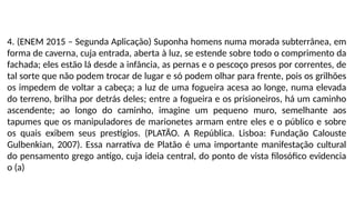 4. (ENEM 2015 – Segunda Aplicação) Suponha homens numa morada subterrânea, em
forma de caverna, cuja entrada, aberta à luz, se estende sobre todo o comprimento da
fachada; eles estão lá desde a infância, as pernas e o pescoço presos por correntes, de
tal sorte que não podem trocar de lugar e só podem olhar para frente, pois os grilhões
os impedem de voltar a cabeça; a luz de uma fogueira acesa ao longe, numa elevada
do terreno, brilha por detrás deles; entre a fogueira e os prisioneiros, há um caminho
ascendente; ao longo do caminho, imagine um pequeno muro, semelhante aos
tapumes que os manipuladores de marionetes armam entre eles e o público e sobre
os quais exibem seus prestígios. (PLATÃO. A República. Lisboa: Fundação Calouste
Gulbenkian, 2007). Essa narrativa de Platão é uma importante manifestação cultural
do pensamento grego antigo, cuja ideia central, do ponto de vista filosófico evidencia
o (a)
 