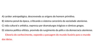 A) caráter antropológico, descrevendo as origens do homem primitivo.
B) sistema penal da época, criticando o sistema carcerário da sociedade ateniense.
C) vida cultural e artística, expressa por dramaturgos trágicos e cômicos gregos.
D) sistema político elitista, provindo do surgimento da pólis e da democracia ateniense.
E)teoria do conhecimento, expondo a passagem do mundo ilusório para o mundo
das ideias.
 