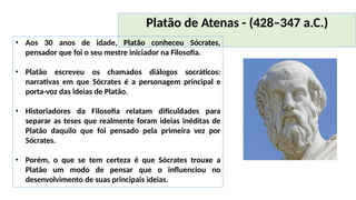 Platão de Atenas - (428–347 a.C.)
• Aos 30 anos de idade, Platão conheceu Sócrates,
pensador que foi o seu mestre iniciador na Filosofia.
• Platão escreveu os chamados diálogos socráticos:
narrativas em que Sócrates é a personagem principal e
porta-voz das ideias de Platão.
• Historiadores da Filosofia relatam dificuldades para
separar as teses que realmente foram ideias inéditas de
Platão daquilo que foi pensado pela primeira vez por
Sócrates.
• Porém, o que se tem certeza é que Sócrates trouxe a
Platão um modo de pensar que o influenciou no
desenvolvimento de suas principais ideias.
 
