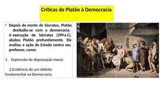 • Depois da morte de Sócrates, Platão
desiludiu-se com a democracia.
A execução de Sócrates (399
abalou Platão profundamente.
a.C),
Ele
avaliou a ação do Estado contra seu
professor, como:
1. Expressão de depravação moral.
2.Evidência de um defeito
fundamental na Democracia.
Críticas de Platão à Democracia
 