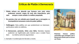 • Platão achava um absurdo que homens com mais votos
pudessem assumir cargos da mais alta importância; pois
nem sempre o mais votado é o melhor preparado.
• Era preciso criar um método para impedir que a corrupção e a
incompetência tomassem conta do poder público.
• Politicagem: Falsa política em que predominam os interesses
particulares sobre os coletivos.
• A Democracia, portanto, tinha uma falha: Decisões injustas
poderiam ser legitimadas pela maioria caso o orador fosse
bom na retórica (arte de argumentar).
1. Exemplo: A condenação de Sócrates a morte.
34
Críticas de Platão à Democracia
Písistrato: Famoso político
carismático que conseguiu usar a
Democracia Direta para se tornar
um Tirano.
 
