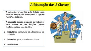 A Educação das 3 Classes
• A educação promovida pelo Estado seria
feita em etapas; de acordo com o tipo de
"alma" de cada um.
• A educação deveria preparar os indivíduos
para exercer as três funções (Almas)
fundamentais da vida coletiva:
1. Produtores: agricultura, ao artesanato e ao
comércio.
2. Guerreiros: guarda e defesa da cidade.
3. Governantes.
 