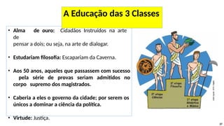 • Alma de ouro: Cidadãos Instruídos na arte
de
pensar a dois; ou seja, na arte de dialogar.
• Estudariam filosofia: Escapariam da Caverna.
• Aos 50 anos, aqueles que passassem com sucesso
pela série de provas seriam admitidos no
corpo supremo dos magistrados.
• Caberia a eles o governo da cidade; por serem os
únicos a dominar a ciência da política.
• Virtude: Justiça.
37
A Educação das 3 Classes
 