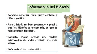 Sofocracia: o Rei-filósofo
• Somente pode ser chefe quem conhece a
ciência política.
• Para o Estado ser bem governado, é preciso
que "os filósofos se tomem reis, ou que os
reis se tomem filósofos".
• Portanto, Platão propõe um modelo
aristocrático de poder confiado aos mais
sábios.
• Sofocracia: Governo dos Sábios
 
