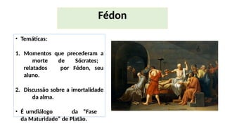 • Temáticas:
1. Momentos que precederam a
morte de Sócrates;
relatados por Fédon, seu
aluno.
2. Discussão sobre a imortalidade
da alma.
• É umdiálogo da “Fase
da Maturidade” de Platão.
Fédon
 