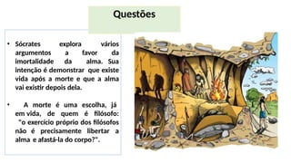 explora
a favor
• Sócrates
argumentos
imortalidade
vários
da
da alma. Sua
intenção é demonstrar que existe
vida após a morte e que a alma
vai existir depois dela.
• A morte é uma escolha, já
em vida, de quem é filósofo:
"o exercício próprio dos filósofos
não é precisamente libertar a
alma e afastá-la do corpo?".
Questões
 