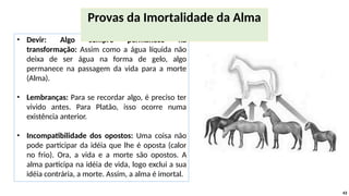 • Devir: Algo sempre permanece na
transformação: Assim como a água líquida não
deixa de ser água na forma de gelo, algo
permanece na passagem da vida para a morte
(Alma).
• Lembranças: Para se recordar algo, é preciso ter
vivido antes. Para Platão, isso ocorre numa
existência anterior.
• Incompatibilidade dos opostos: Uma coisa não
pode participar da idéia que lhe é oposta (calor
no frio). Ora, a vida e a morte são opostos. A
alma participa na idéia de vida, logo exclui a sua
idéia contrária, a morte. Assim, a alma é imortal.
43
Provas da Imortalidade da Alma
 