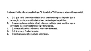 1. O que Platão discute no Diálogo “A República”? (Marque a alternativa correta).
A. ( ) O que seria um estado ideal: criar um método para impedir que a
corrupção e a incompetência tomem conta do poder público.
B. ( ) o que seria um estado ideal: criar um método para legalizar que a
corrupção e a incompetência do poder público.
C. ( ) A Imortalidade da Alma e a Morte de Sócrates,
D. ( ) O Amor e o Conhecimento.
E. ( ) Nenhuma das alternativas anteriores.
44
 