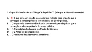 1. O que Platão discute no Diálogo “A República”? (Marque a alternativa correta).
A. ( X) O que seria um estado ideal: criar um método para impedir que a
corrupção e a incompetência tomem conta do poder público.
B. ( ) o que seria um estado ideal: criar um método para legalizar que a
corrupção e a incompetência do poder público.
C. ( ) A Imortalidade da Alma e a Morte de Sócrates,
D. ( ) O Amor e o Conhecimento.
E. ( ) Nenhuma das alternativas anteriores.
45
 