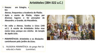 • Nasceu em Estagira, na Macedônia.
Em
Atenas, frequentou a Academia de Platão.
• Após a morte de Platão, viajou por
diversos lugares e foi preceptor de
Alexandre, o Grande, da Macedônia.
• De volta a Atenas, fundou o Liceu (340
a.C.). A escola de Aristóteles tinha esse
nome Liceu porque era vizinha do templo
de Apolo Lício.
• PERIPATÉTICOS: Aristóteles e os discípulos
caminhavam pelo jardim do Liceu.
1. FILOSOFIA PERIPATÉTICA: do grego Peri (à
volta de) e Patéo (caminhar).
Aristóteles (384-322 a.C.)
 