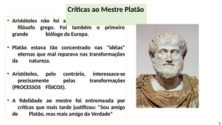 • Aristóteles não foi apenas o último grande
filósofo grego. Foi também o primeiro
grande biólogo da Europa.
• Platão estava tão concentrado nas "idéias"
eternas que mal reparava nas transformações
da natureza.
• Aristóteles, pelo contrário, interessava-se
precisamente pelas transformações
(PROCESSOS FÍSICOS).
• A fidelidade ao mestre foi entremeada por
críticas que mais tarde justificou: "Sou amigo
de Platão, mas mais amigo da Verdade"
Críticas ao Mestre Platão
6
 