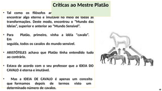 • Tal como os filósofos anteriores, Platão queria
encontrar algo eterno e imutável no meio de todas as
transformações. Deste modo, encontrou o “Mundo das
Ideias”, superior e anterior ao “Mundo Sensível”.
• Para Platão, primeiro, vinha a idéia "cavalo“.
Em
seguida, todos os cavalos do mundo sensível.
• ARISTÓTELES achava que Platão tinha entendido tudo
ao contrário.
• Estava de acordo com o seu professor que a IDEIA DO
CAVALO é eterna e imutável.
• Mas a IDEIA DE CAVALO é apenas um conceito
que formamos depois de termos visto um
determinado número de cavalos. 48
Críticas ao Mestre Platão
 