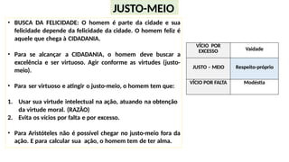 • BUSCA DA FELICIDADE: O homem é parte da cidade e sua
felicidade depende da felicidade da cidade. O homem feliz é
aquele que chega à CIDADANIA.
• Para se alcançar a CIDADANIA, o homem deve buscar a
excelência e ser virtuoso. Agir conforme as virtudes (justo-
meio).
• Para ser virtuoso e atingir o justo-meio, o homem tem que:
1. Usar sua virtude intelectual na ação, atuando na obtenção
da virtude moral. (RAZÂO)
2. Evita os vícios por falta e por excesso.
• Para Aristóteles não é possível chegar no justo-meio fora da
ação. E para calcular sua ação, o homem tem de ter alma.
JUSTO-MEIO
VÍCIO POR
EXCESSO Vaidade
JUSTO – MEIO Respeito-próprio
VÍCIO POR FALTA Modéstia
 