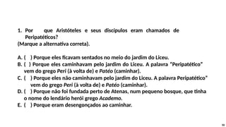 1. Por que Aristóteles e seus discípulos eram chamados de
Peripatéticos?
(Marque a alternativa correta).
A. ( ) Porque eles ficavam sentados no meio do jardim do Liceu.
B. ( ) Porque eles caminhavam pelo jardim do Liceu. A palavra “Peripatético”
vem do grego Peri (à volta de) e Patéo (caminhar).
C. ( ) Porque eles não caminhavam pelo jardim do Liceu. A palavra Peripatético”
vem do grego Peri (à volta de) e Patéo (caminhar).
D. ( ) Porque não foi fundada perto de Atenas, num pequeno bosque, que tinha
o nome do lendário herói grego Academo.
E. ( ) Porque eram desengonçados ao caminhar.
50
 