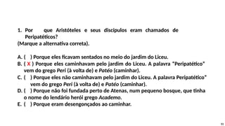 1. Por que Aristóteles e seus discípulos eram chamados de
Peripatéticos?
(Marque a alternativa correta).
A. ( ) Porque eles ficavam sentados no meio do jardim do Liceu.
B. ( X ) Porque eles caminhavam pelo jardim do Liceu. A palavra “Peripatético”
vem do grego Peri (à volta de) e Patéo (caminhar).
C. ( ) Porque eles não caminhavam pelo jardim do Liceu. A palavra Peripatético”
vem do grego Peri (à volta de) e Patéo (caminhar).
D. ( ) Porque não foi fundada perto de Atenas, num pequeno bosque, que tinha
o nome do lendário herói grego Academo.
E. ( ) Porque eram desengonçados ao caminhar.
51
 