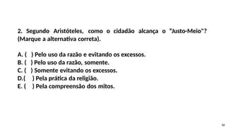 2. Segundo Aristóteles, como o cidadão alcança o “Justo-Meio"?
(Marque a alternativa correta).
A. ( ) Pelo uso da razão e evitando os excessos.
B. ( ) Pelo uso da razão, somente.
C. ( ) Somente evitando os excessos.
D.( ) Pela prática da religião.
E. ( ) Pela compreensão dos mitos.
52
 