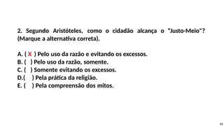 2. Segundo Aristóteles, como o cidadão alcança o “Justo-Meio"?
(Marque a alternativa correta).
A. ( X ) Pelo uso da razão e evitando os excessos.
B. ( ) Pelo uso da razão, somente.
C. ( ) Somente evitando os excessos.
D.( ) Pela prática da religião.
E. ( ) Pela compreensão dos mitos.
53
 