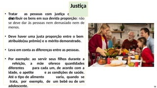 • Tratar as pessoas com justiça consiste
em
distribuir os bens em sua devida proporção: não
se deve dar às pessoas nem demasiado nem de
menos.
• Deve haver uma justa proporção entre o bem
atribuído(ou prêmio) e o mérito demonstrado.
• Leva em conta as diferenças entre as pessoas.
• Por exemplo: ao servir seus filhos durante a
refeição, a mãe oferece quantidades
diferentes para cada um, de acordo com a
idade, o apetite e as condições de saúde.
Até o tipo de alimento varia, quando se
trata, por exemplo, de um bebê ou de um
adolescente. 55
Justiça
 
